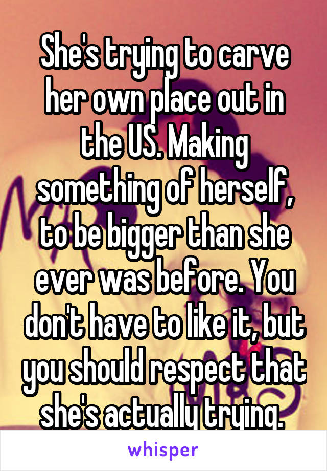 She's trying to carve her own place out in the US. Making something of herself, to be bigger than she ever was before. You don't have to like it, but you should respect that she's actually trying. 