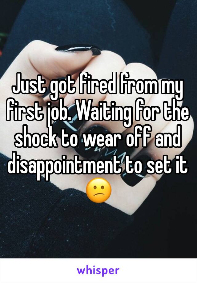 Just got fired from my first job. Waiting for the shock to wear off and disappointment to set it 😕