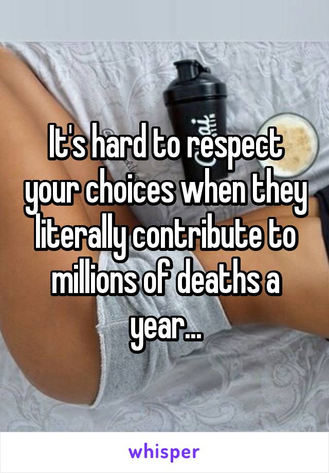 It's hard to respect your choices when they literally contribute to millions of deaths a year...