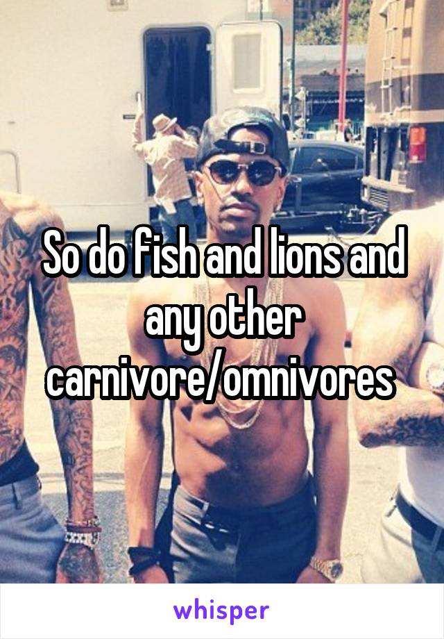 So do fish and lions and any other carnivore/omnivores 