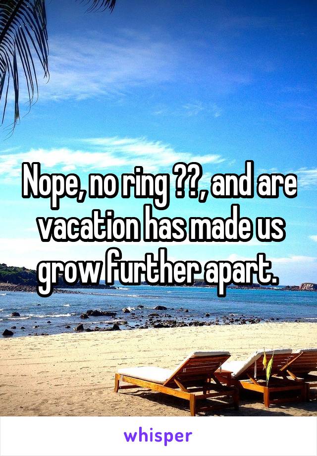 Nope, no ring ☹️, and are vacation has made us grow further apart. 