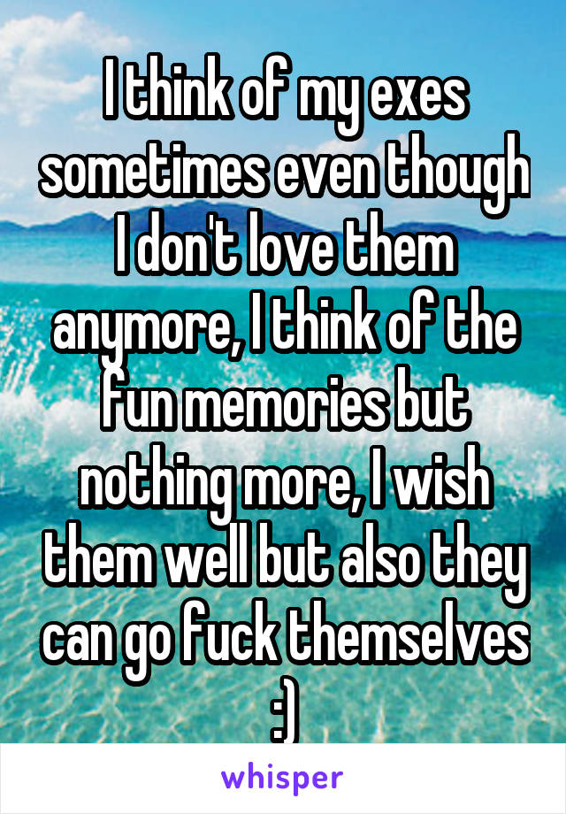 I think of my exes sometimes even though I don't love them anymore, I think of the fun memories but nothing more, I wish them well but also they can go fuck themselves :)