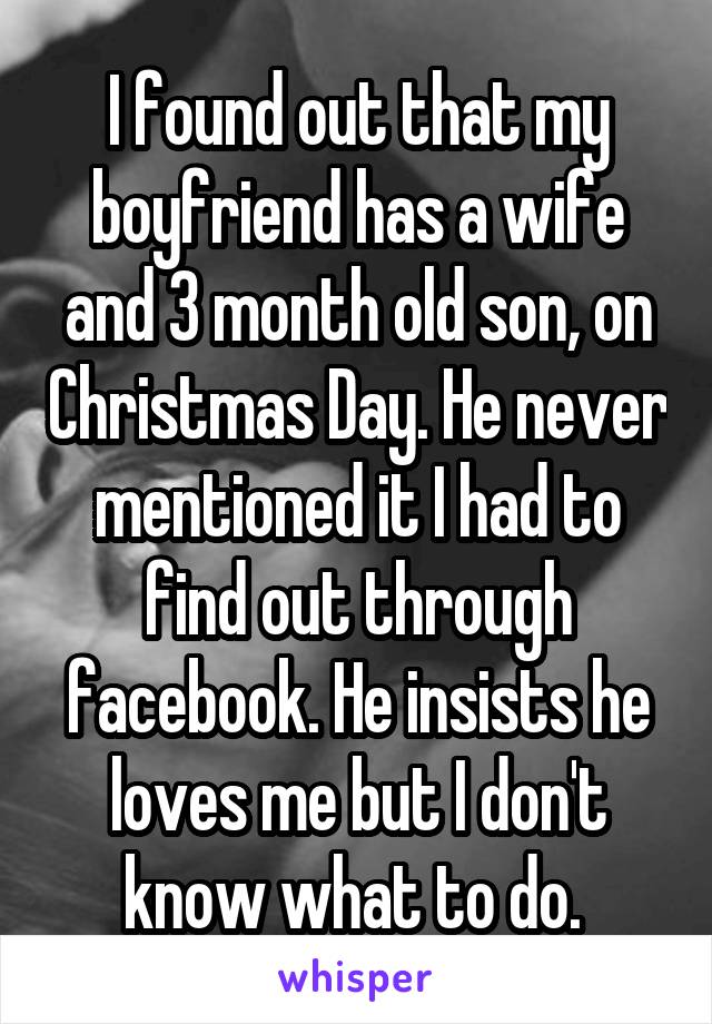 I found out that my boyfriend has a wife and 3 month old son, on Christmas Day. He never mentioned it I had to find out through facebook. He insists he loves me but I don't know what to do. 
