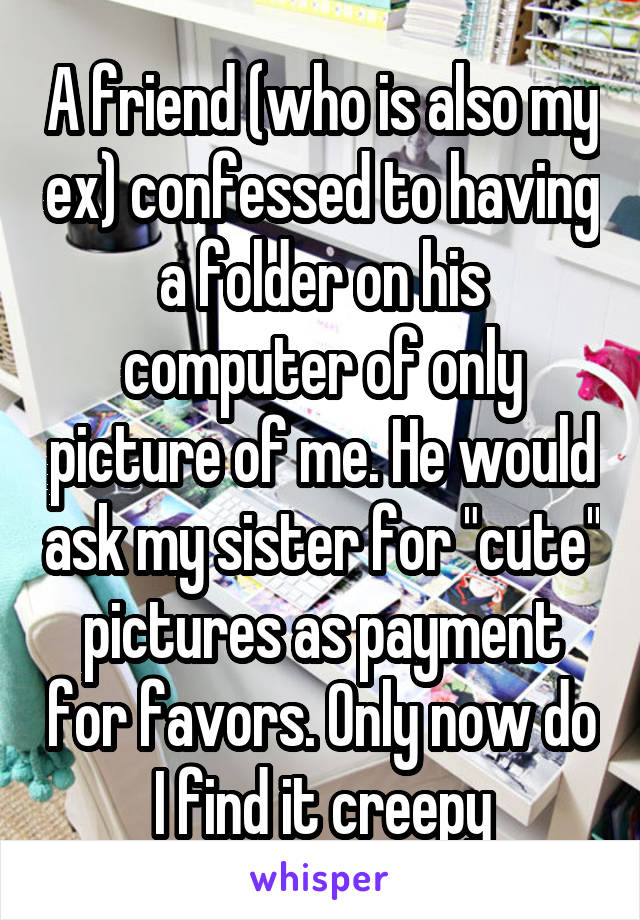 A friend (who is also my ex) confessed to having a folder on his computer of only picture of me. He would ask my sister for "cute" pictures as payment for favors. Only now do I find it creepy