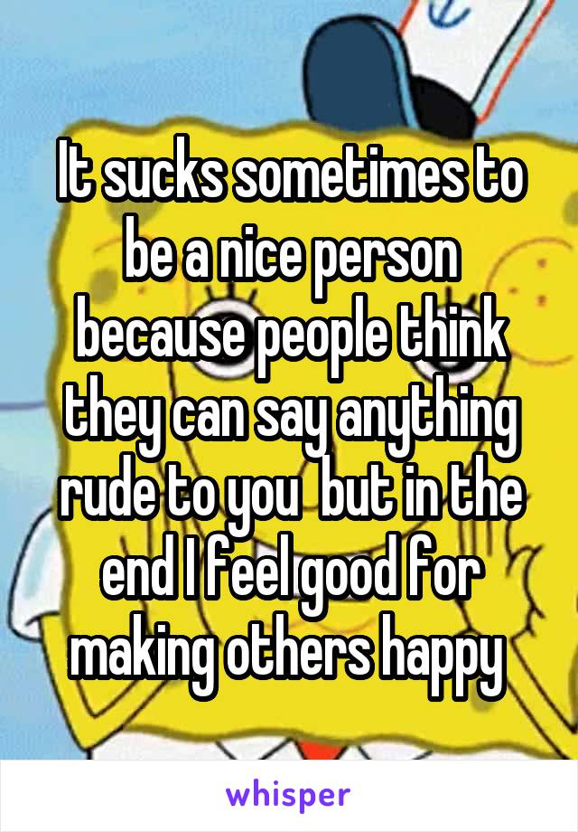 It sucks sometimes to be a nice person because people think they can say anything rude to you  but in the end I feel good for making others happy 