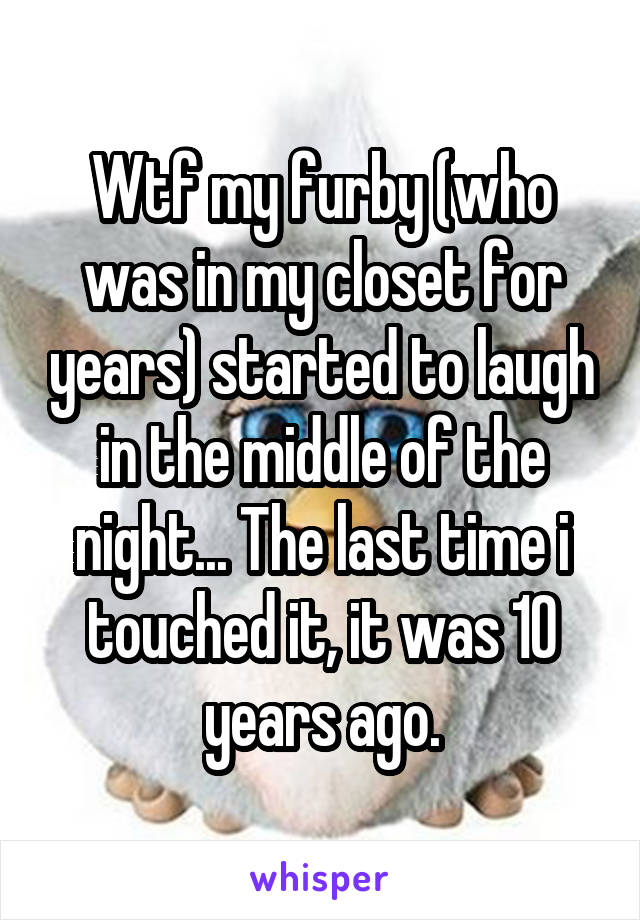 Wtf my furby (who was in my closet for years) started to laugh in the middle of the night... The last time i touched it, it was 10 years ago.