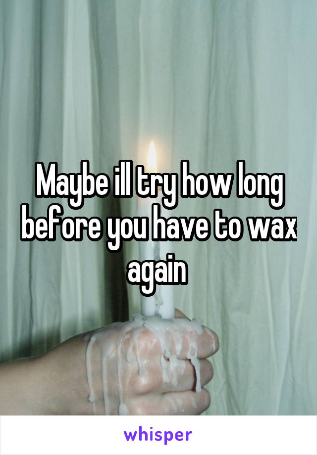 Maybe ill try how long before you have to wax again 
