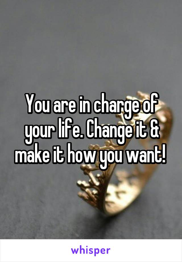 You are in charge of your life. Change it & make it how you want! 