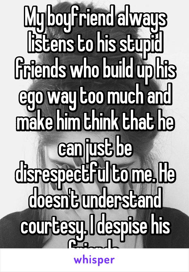 My boyfriend always listens to his stupid friends who build up his ego way too much and make him think that he can just be disrespectful to me. He doesn't understand courtesy. I despise his friends.