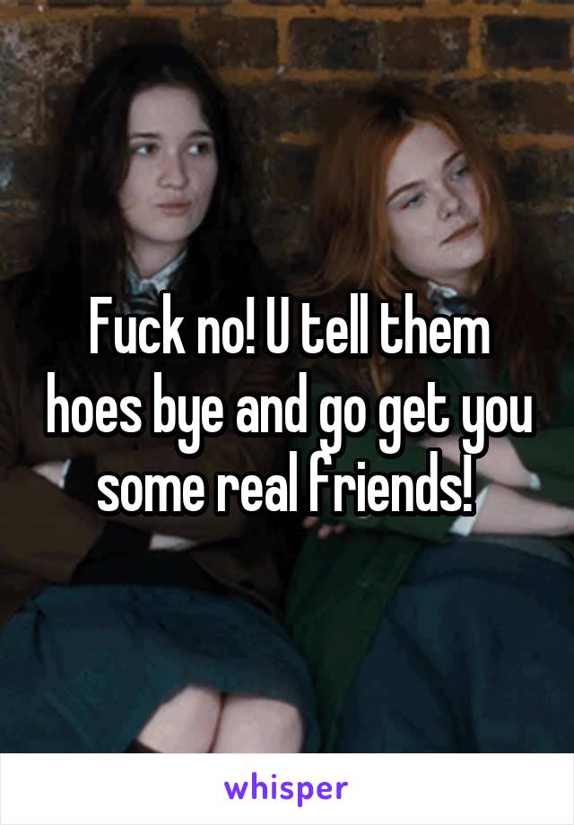 Fuck no! U tell them hoes bye and go get you some real friends! 