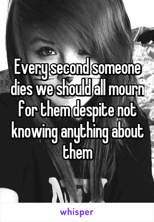 Every second someone dies we should all mourn for them despite not knowing anything about them