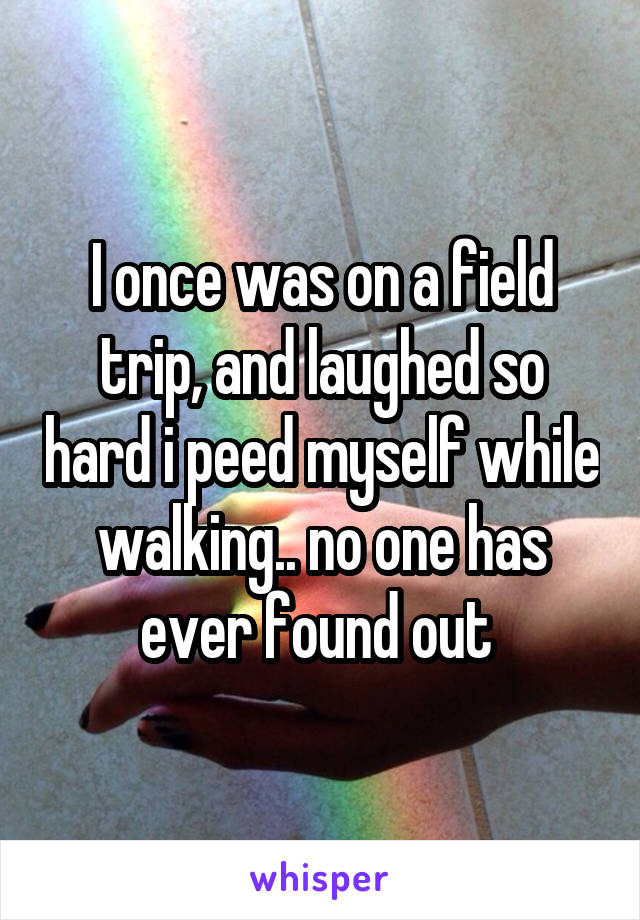 I once was on a field trip, and laughed so hard i peed myself while walking.. no one has ever found out 
