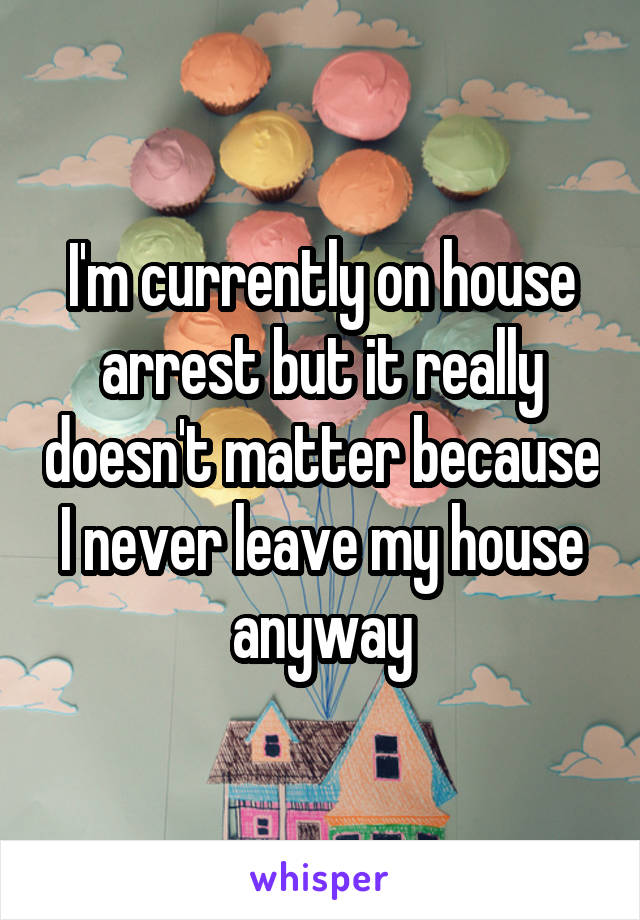 I'm currently on house arrest but it really doesn't matter because I never leave my house anyway