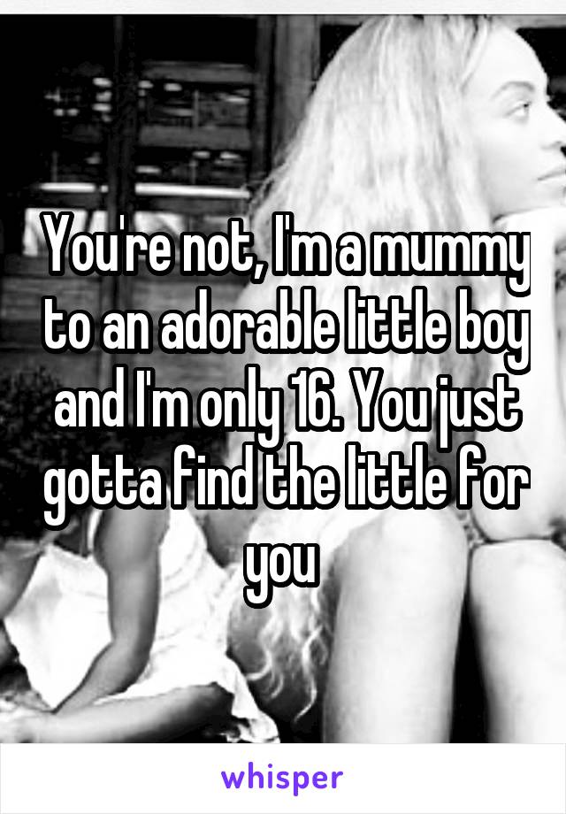 You're not, I'm a mummy to an adorable little boy and I'm only 16. You just gotta find the little for you 