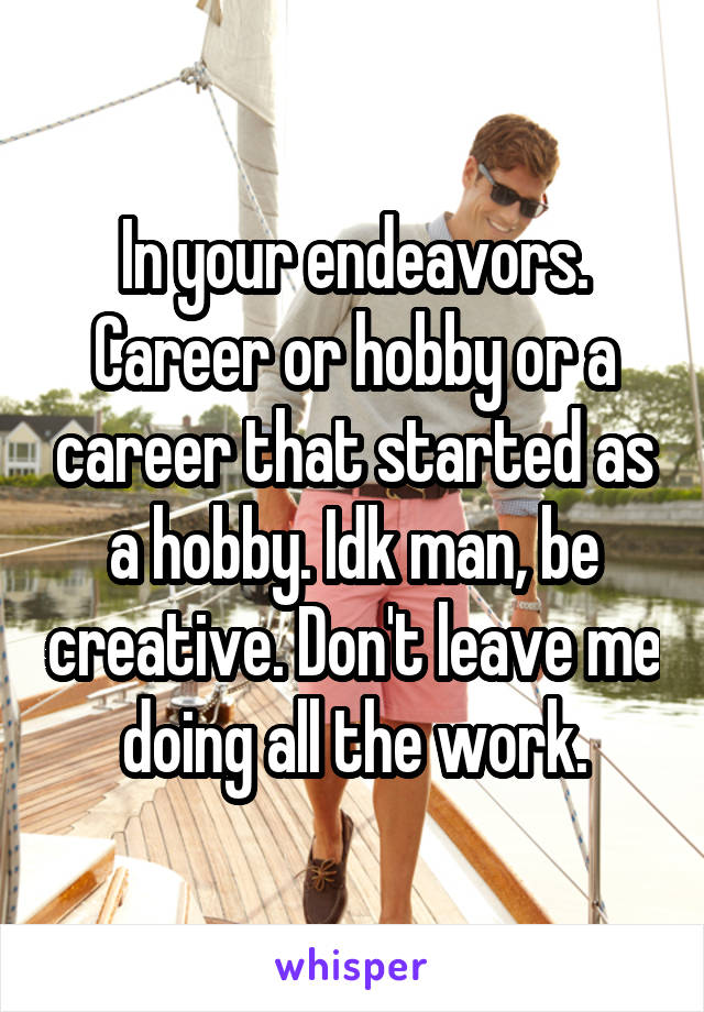 In your endeavors. Career or hobby or a career that started as a hobby. Idk man, be creative. Don't leave me doing all the work.