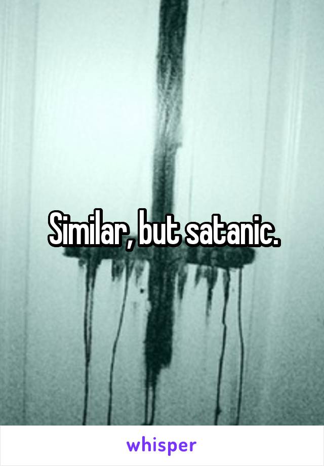 Similar, but satanic.