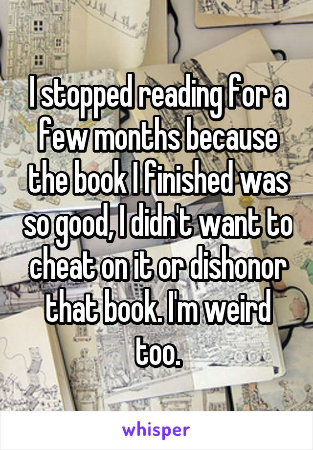 I stopped reading for a few months because the book I finished was so good, I didn't want to cheat on it or dishonor that book. I'm weird too.