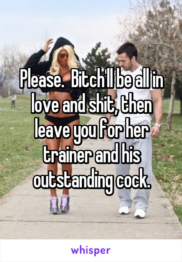 Please.  Bitch'll be all in love and shit, then leave you for her trainer and his outstanding cock.