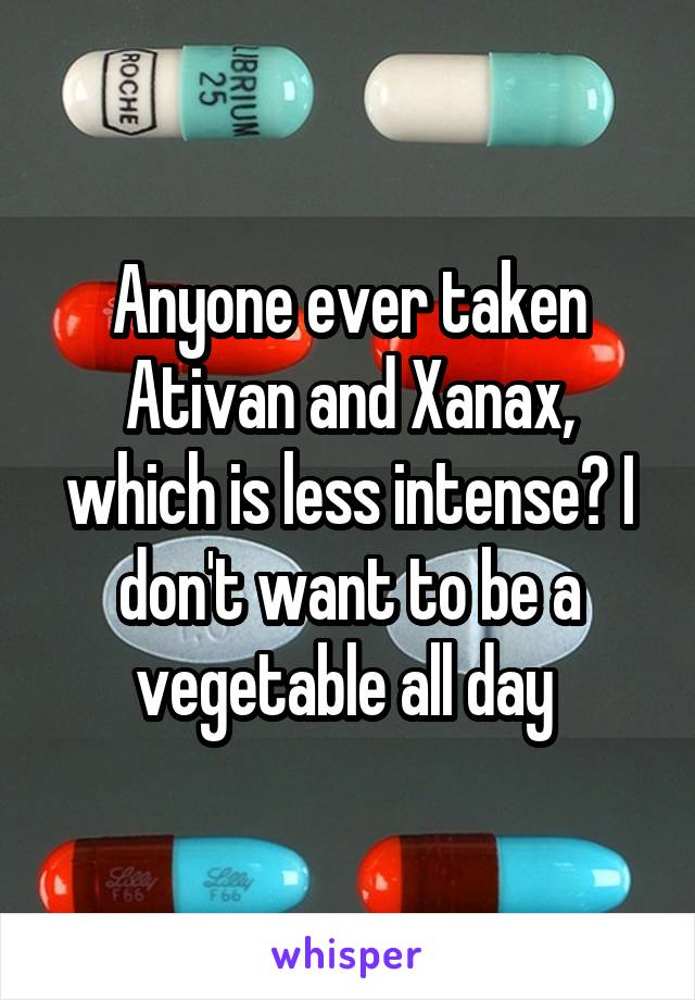 Anyone ever taken Ativan and Xanax, which is less intense? I don't want to be a vegetable all day 