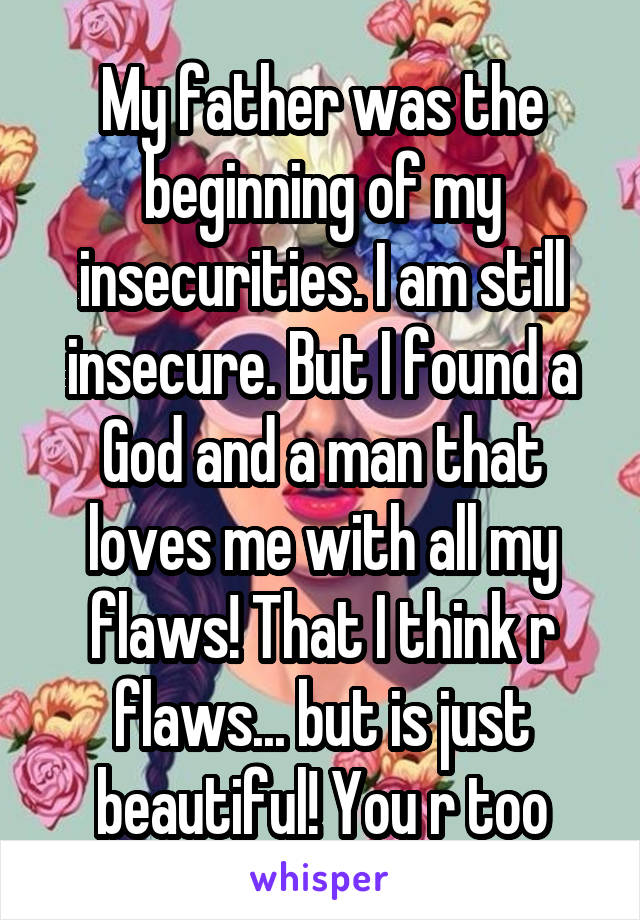 My father was the beginning of my insecurities. I am still insecure. But I found a God and a man that loves me with all my flaws! That I think r flaws... but is just beautiful! You r too