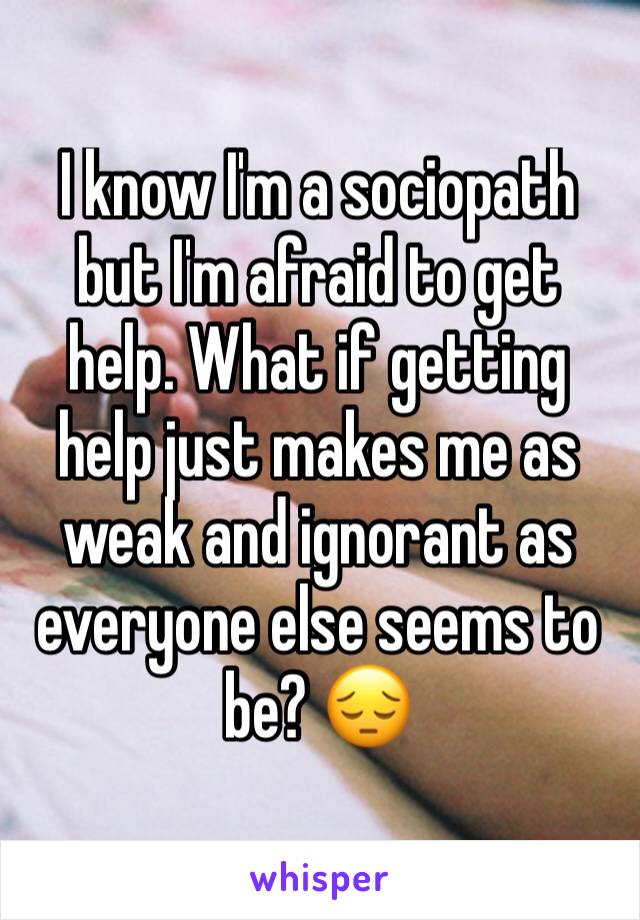 I know I'm a sociopath but I'm afraid to get help. What if getting help just makes me as weak and ignorant as everyone else seems to be? 😔