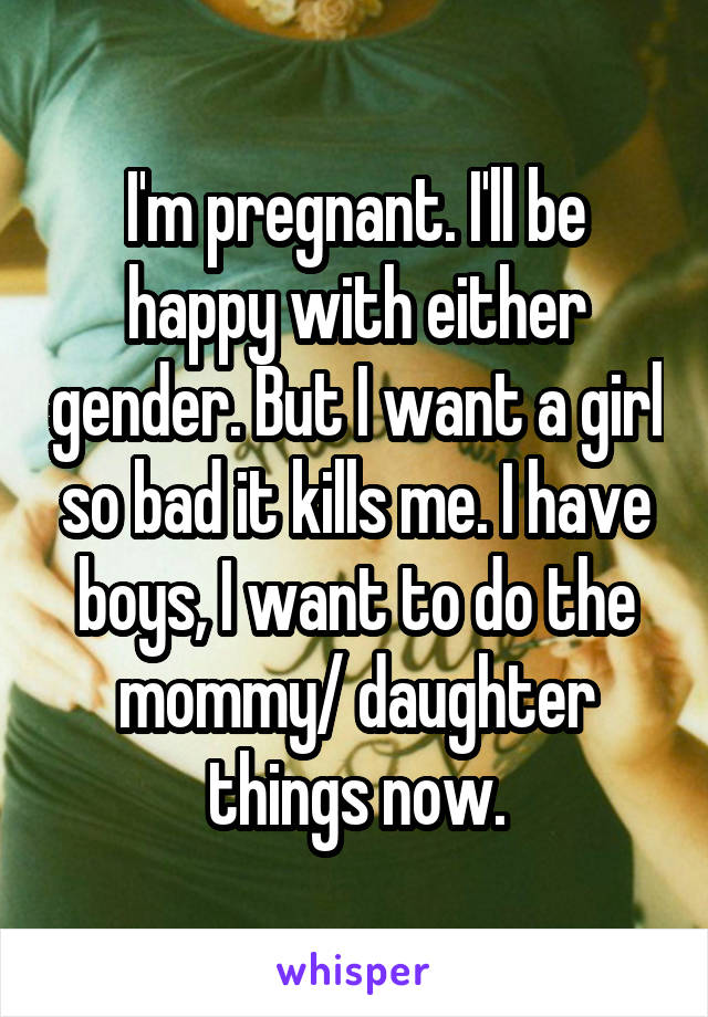 I'm pregnant. I'll be happy with either gender. But I want a girl so bad it kills me. I have boys, I want to do the mommy/ daughter things now.