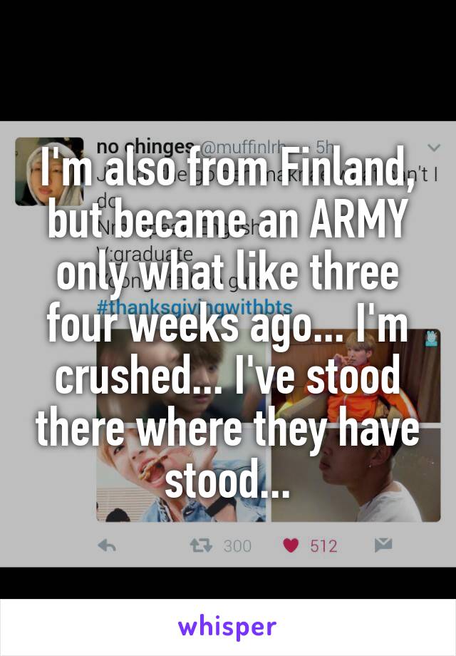 I'm also from Finland, but became an ARMY only what like three four weeks ago... I'm crushed... I've stood there where they have stood...