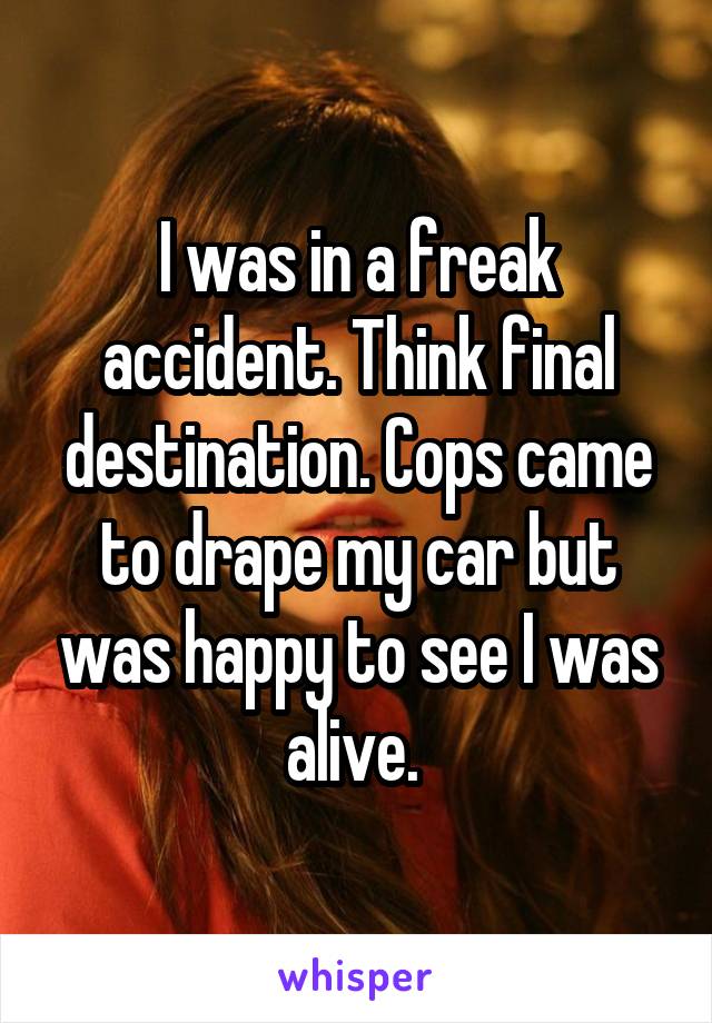 I was in a freak accident. Think final destination. Cops came to drape my car but was happy to see I was alive. 