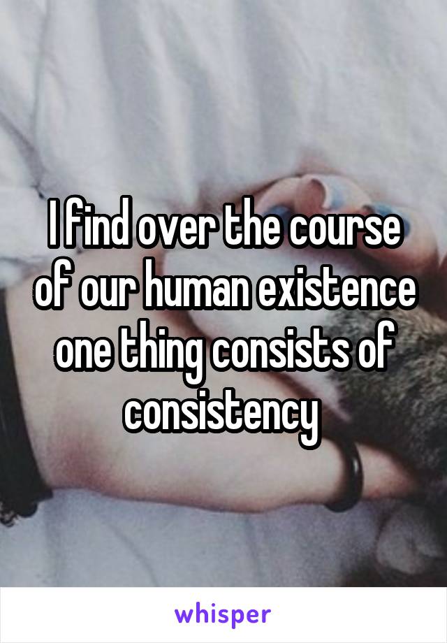 I find over the course of our human existence one thing consists of consistency 