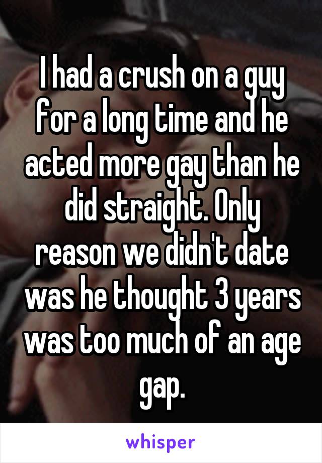 I had a crush on a guy for a long time and he acted more gay than he did straight. Only reason we didn't date was he thought 3 years was too much of an age gap.