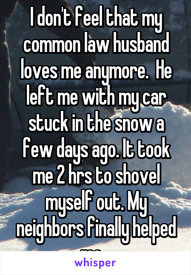 I don't feel that my common law husband loves me anymore.  He left me with my car stuck in the snow a few days ago. It took me 2 hrs to shovel myself out. My neighbors finally helped me.  