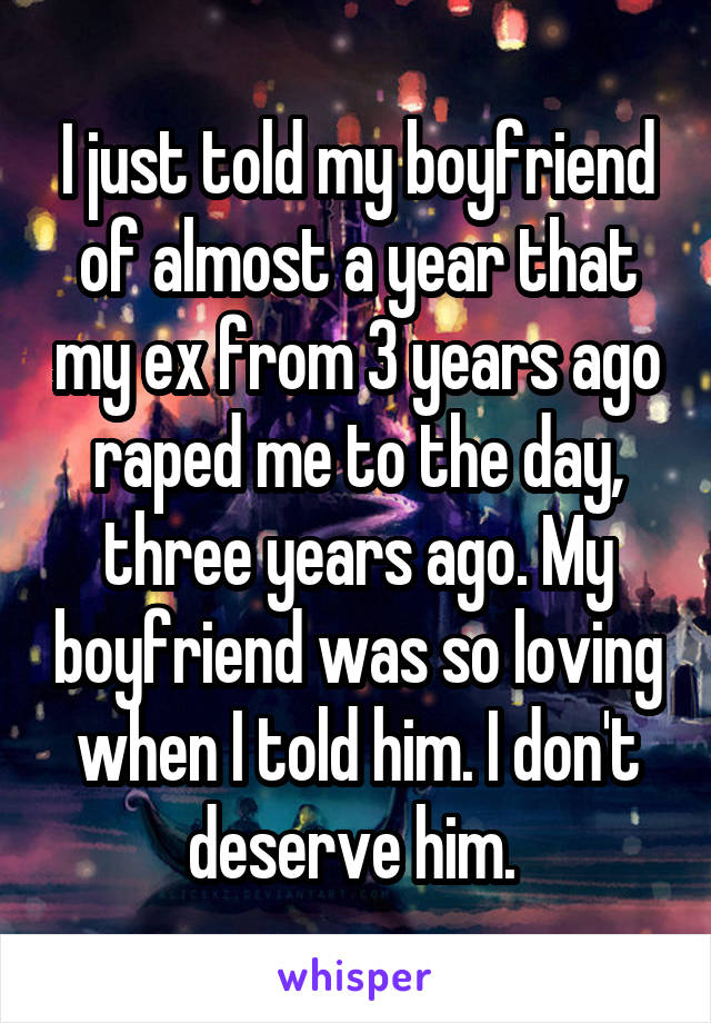 I just told my boyfriend of almost a year that my ex from 3 years ago raped me to the day, three years ago. My boyfriend was so loving when I told him. I don't deserve him. 