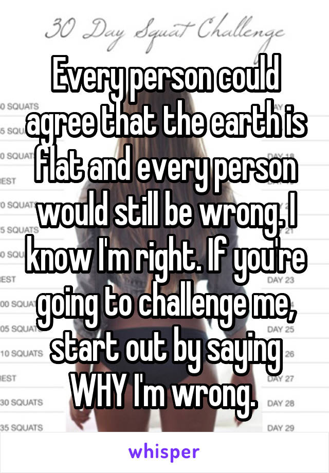 Every person could agree that the earth is flat and every person would still be wrong. I know I'm right. If you're going to challenge me, start out by saying WHY I'm wrong. 