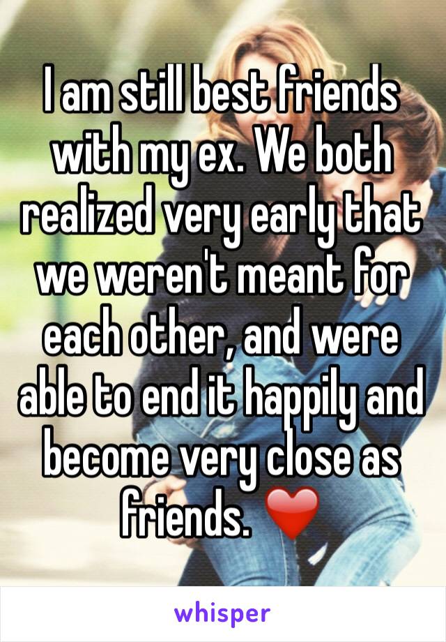 I am still best friends with my ex. We both realized very early that we weren't meant for each other, and were able to end it happily and become very close as friends. ❤️