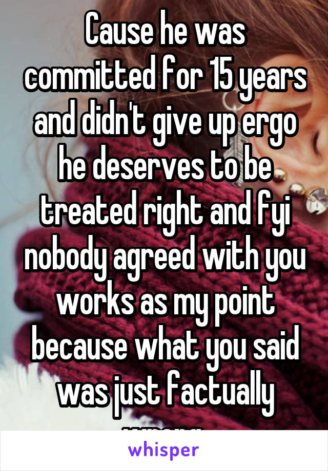 Cause he was committed for 15 years and didn't give up ergo he deserves to be treated right and fyi nobody agreed with you works as my point because what you said was just factually wrong 