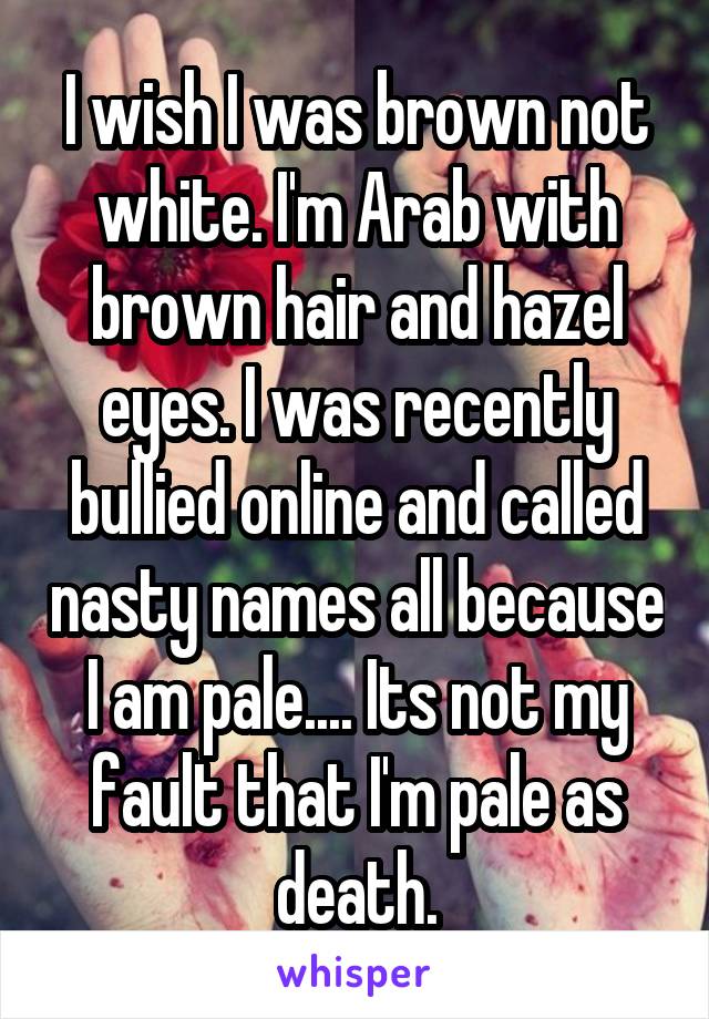 I wish I was brown not white. I'm Arab with brown hair and hazel eyes. I was recently bullied online and called nasty names all because I am pale.... Its not my fault that I'm pale as death.