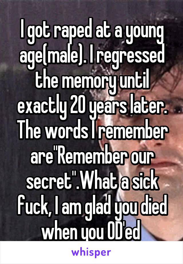 I got raped at a young age(male). I regressed the memory until exactly 20 years later.
The words I remember are"Remember our secret".What a sick fuck, I am glad you died when you OD'ed 