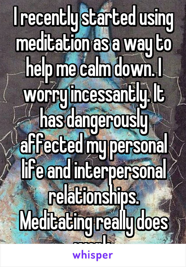 I recently started using meditation as a way to help me calm down. I worry incessantly. It has dangerously affected my personal life and interpersonal relationships. Meditating really does work.