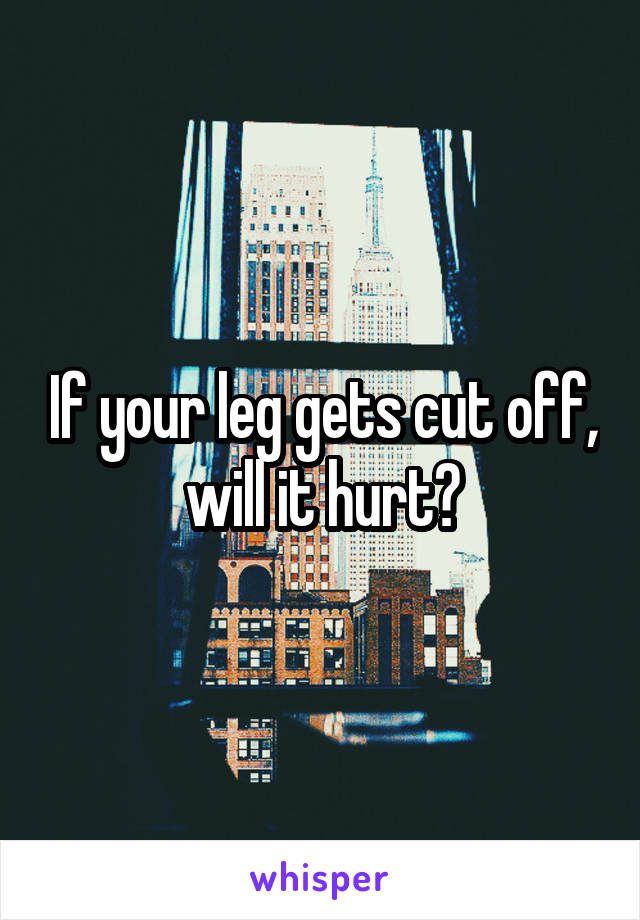 If your leg gets cut off, will it hurt?