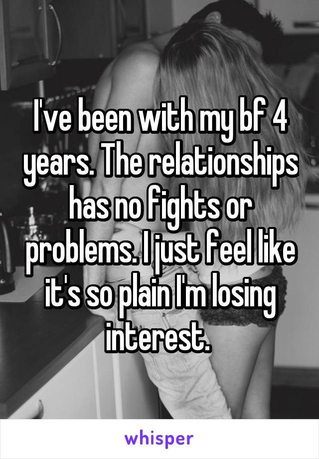 I've been with my bf 4 years. The relationships has no fights or problems. I just feel like it's so plain I'm losing interest. 