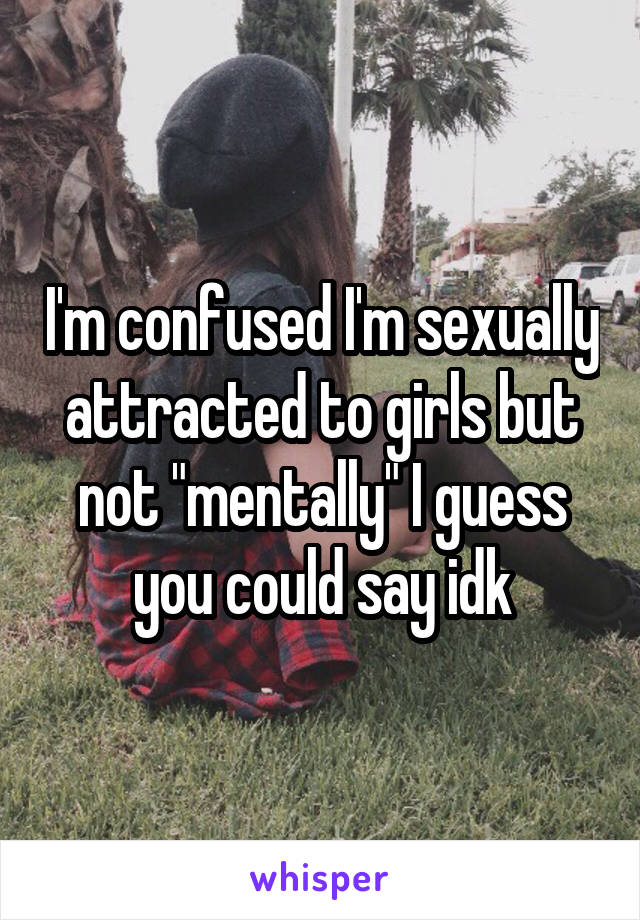 I'm confused I'm sexually attracted to girls but not "mentally" I guess you could say idk