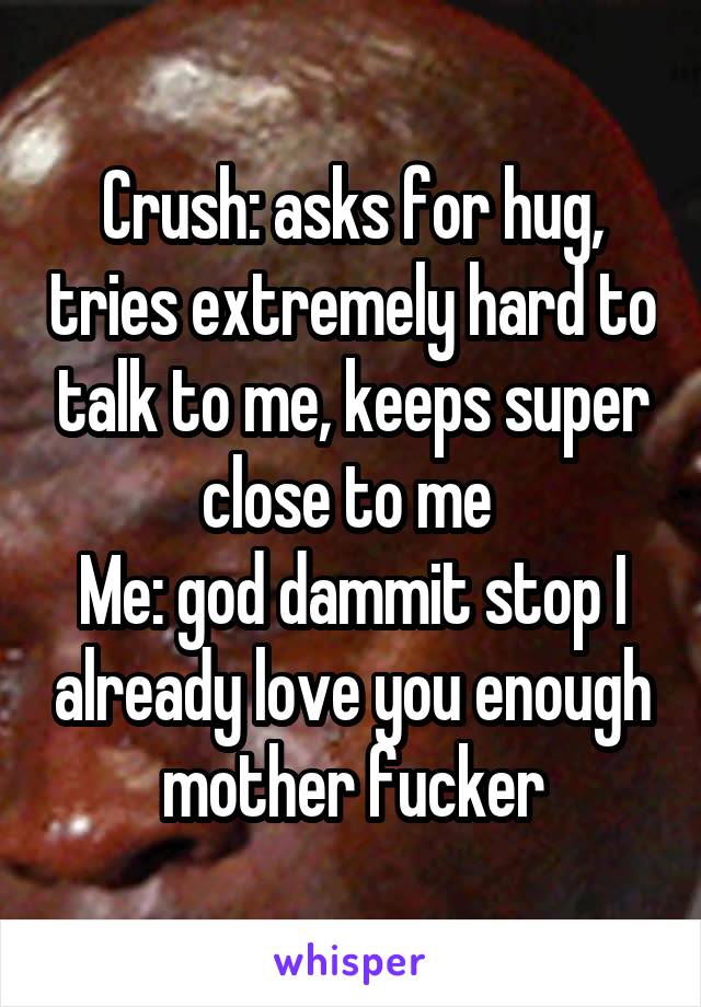 Crush: asks for hug, tries extremely hard to talk to me, keeps super close to me 
Me: god dammit stop I already love you enough mother fucker