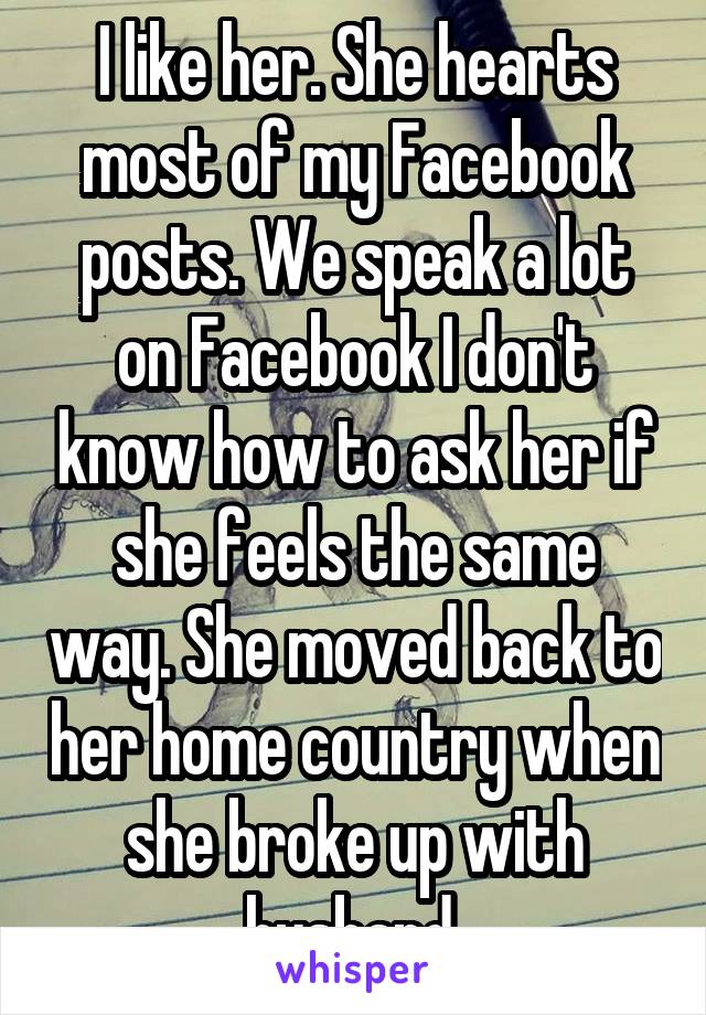 I like her. She hearts most of my Facebook posts. We speak a lot on Facebook I don't know how to ask her if she feels the same way. She moved back to her home country when she broke up with husband 