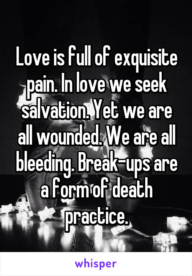 Love is full of exquisite pain. In love we seek salvation. Yet we are all wounded. We are all bleeding. Break-ups are a form of death practice.