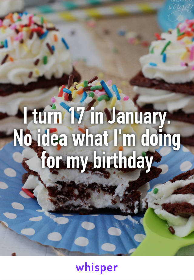 I turn 17 in January. No idea what I'm doing for my birthday