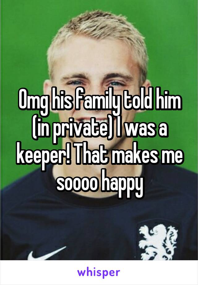 Omg his family told him (in private) I was a keeper! That makes me soooo happy