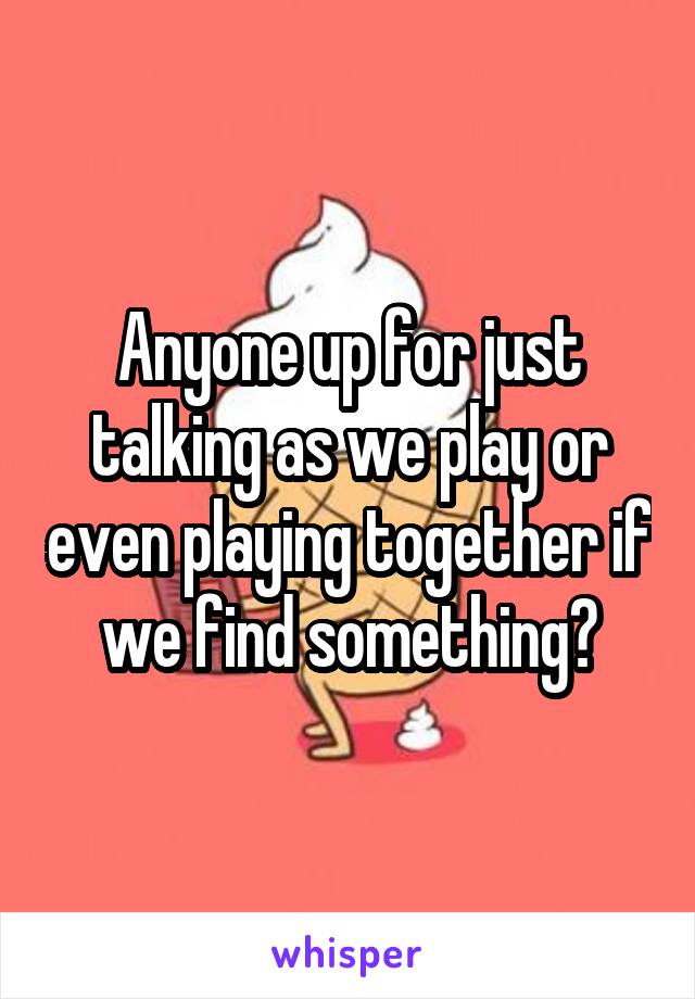 Anyone up for just talking as we play or even playing together if we find something?