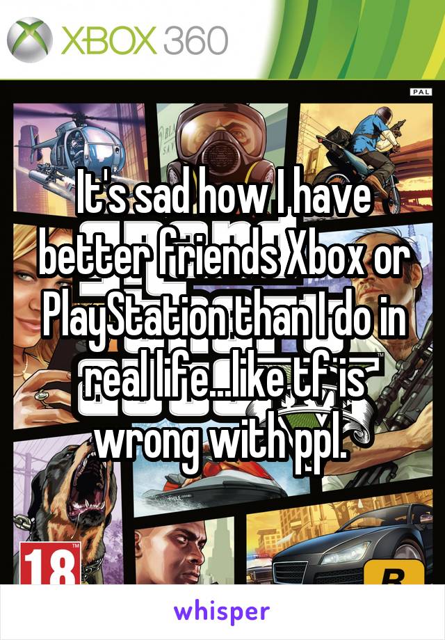 It's sad how I have better friends Xbox or PlayStation than I do in real life...like tf is wrong with ppl. 