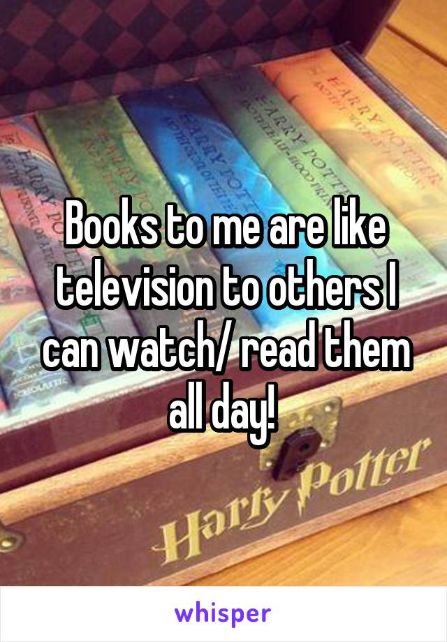 Books to me are like television to others I can watch/ read them all day! 