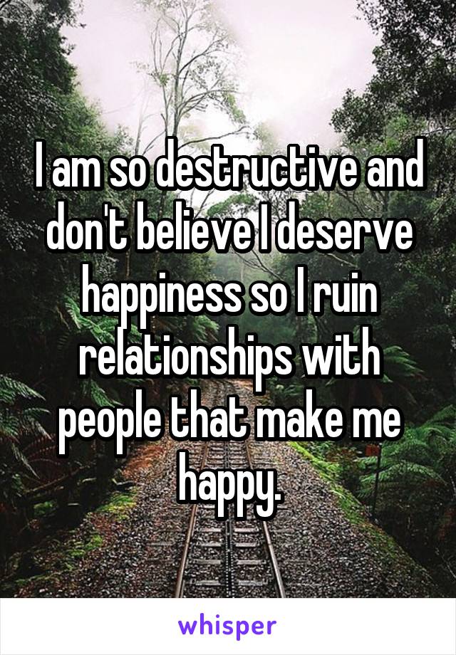 I am so destructive and don't believe I deserve happiness so I ruin relationships with people that make me happy.